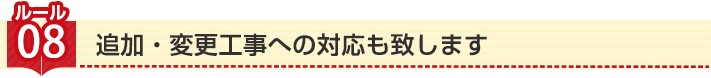 ルール8:追加・変更工事への対応も致します