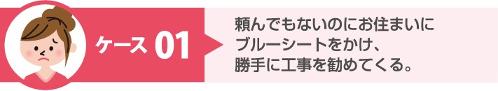 悪質手口 ケース1:頼んでもいないのにお住まいにブルーシートをかけ、勝手に工事を勧めてくる