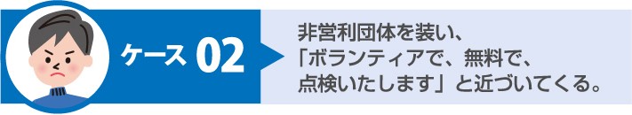 悪質手口 ケース2:非営利団体を装い「ボランティアで無料で点検いたします」と近づいてくる