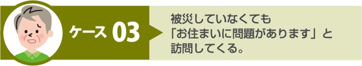 悪質手口 ケース3:被災していなくても「お住まいに問題があります」と訪問してくる
