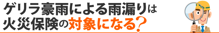 ゲリラ豪雨による雨漏りは火災保険の対象になる？